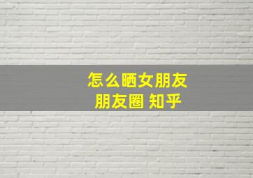 怎么晒女朋友 朋友圈 知乎